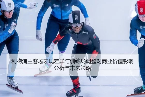 利物浦主客场表现差异与训练场调整对商业价值影响分析与未来策略